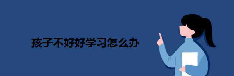 小孩不好好學(xué)習(xí)怎么辦 孩子不好好學(xué)習(xí)怎么辦