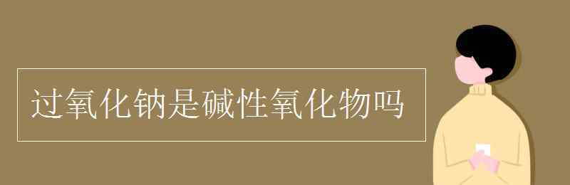 過(guò)氧化鈉是堿性氧化物嗎 過(guò)氧化鈉是堿性氧化物嗎