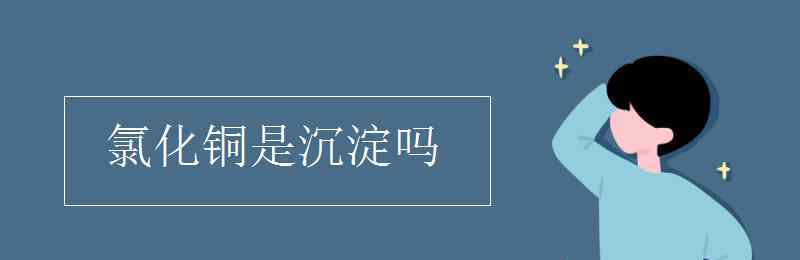 氯化銅是沉淀嗎 氯化銅是沉淀嗎