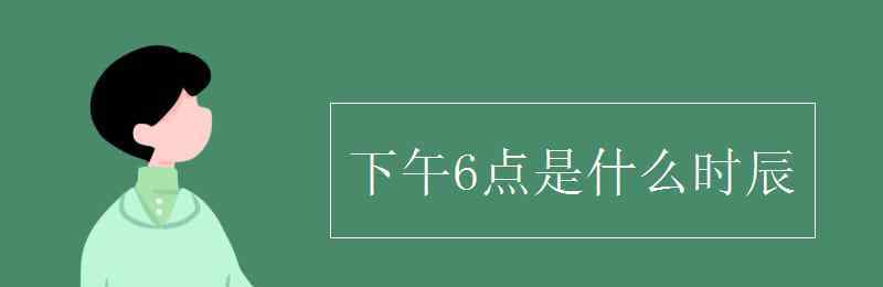 下午六點(diǎn)是什么時(shí)辰 下午6點(diǎn)是什么時(shí)辰