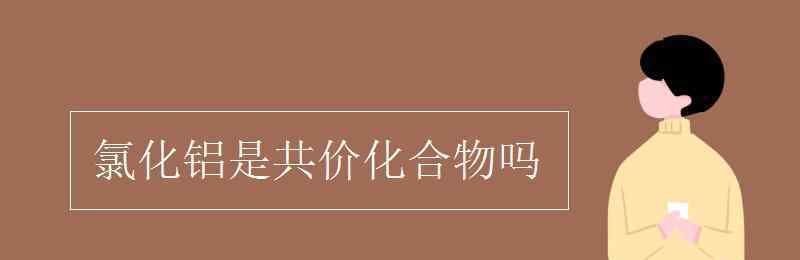 氯化鋁是共價化合物嗎 氯化鋁是共價化合物嗎