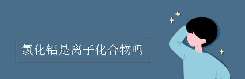 氯化鋁是離子化合物嗎 氯化鋁是離子化合物嗎