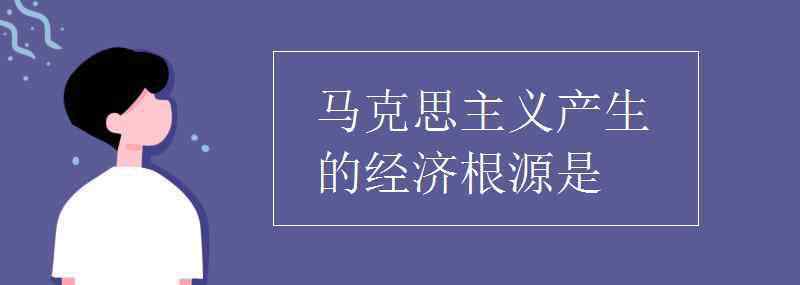 馬克思主義產(chǎn)生的經(jīng)濟根源 馬克思主義產(chǎn)生的經(jīng)濟根源是