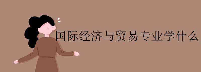 國際經(jīng)濟與貿(mào)易課程 國際經(jīng)濟與貿(mào)易專業(yè)學什么 主要課程有哪些