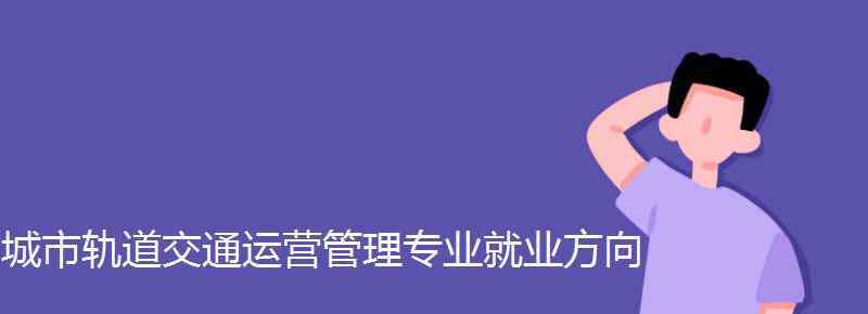 城市軌道交通運(yùn)營(yíng)管理就業(yè)方向 城市軌道交通運(yùn)營(yíng)管理專業(yè)就業(yè)方向