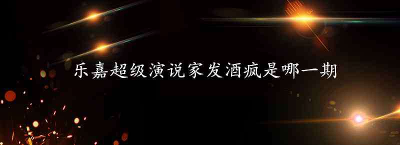 樂(lè)嘉發(fā)酒瘋 樂(lè)嘉超級(jí)演說(shuō)家發(fā)酒瘋是哪一期