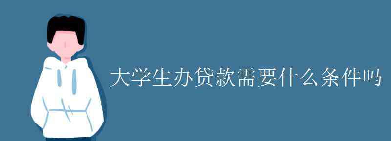 大學生貸款條件 大學生辦貸款需要什么條件嗎